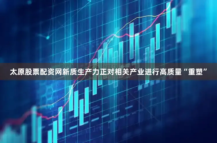 太原股票配资网新质生产力正对相关产业进行高质量“重塑”