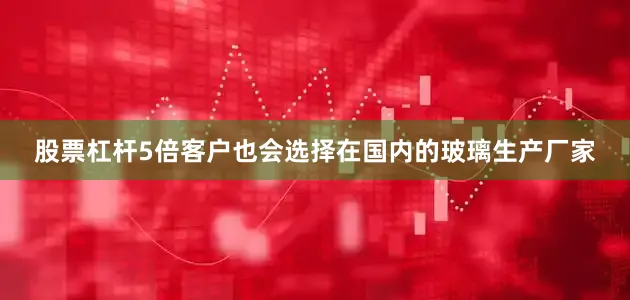股票杠杆5倍客户也会选择在国内的玻璃生产厂家