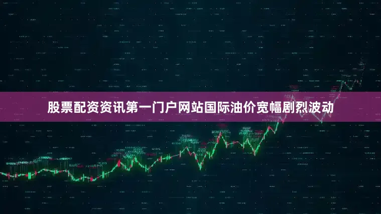 股票配资资讯第一门户网站国际油价宽幅剧烈波动