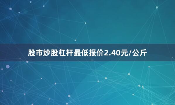 股市炒股杠杆最低报价2.40元/公斤