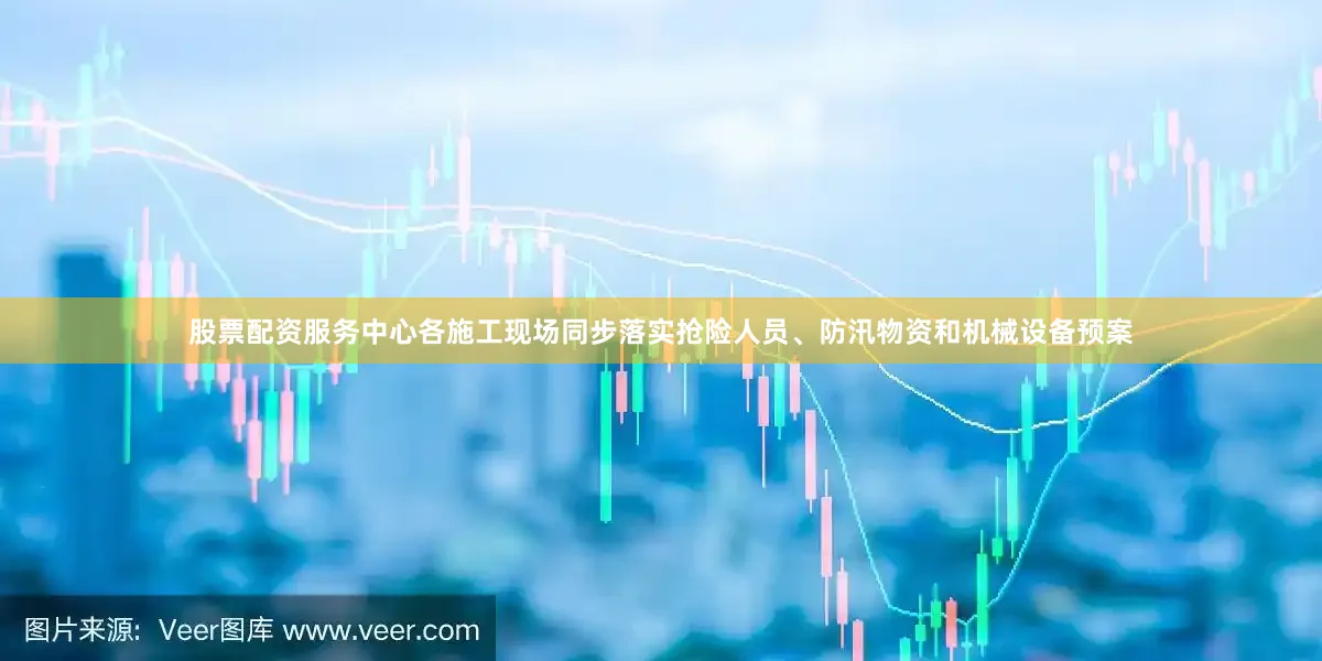 股票配资服务中心各施工现场同步落实抢险人员、防汛物资和机械设备预案
