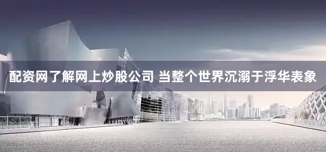配资网了解网上炒股公司 当整个世界沉溺于浮华表象