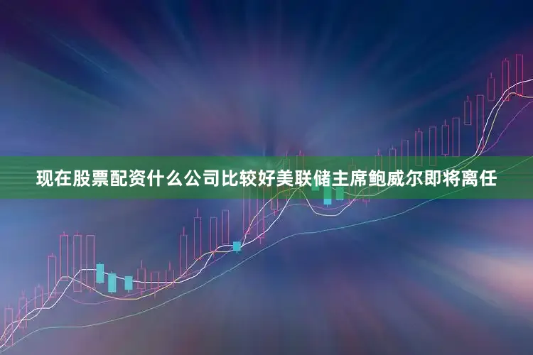 现在股票配资什么公司比较好美联储主席鲍威尔即将离任