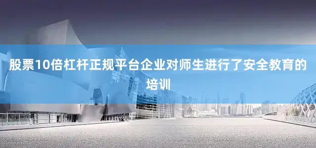 股票10倍杠杆正规平台企业对师生进行了安全教育的培训