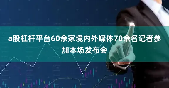a股杠杆平台60余家境内外媒体70余名记者参加本场发布会