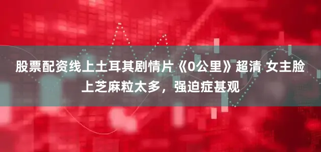 股票配资线上土耳其剧情片《0公里》超清 女主脸上芝麻粒太多，强迫症甚观