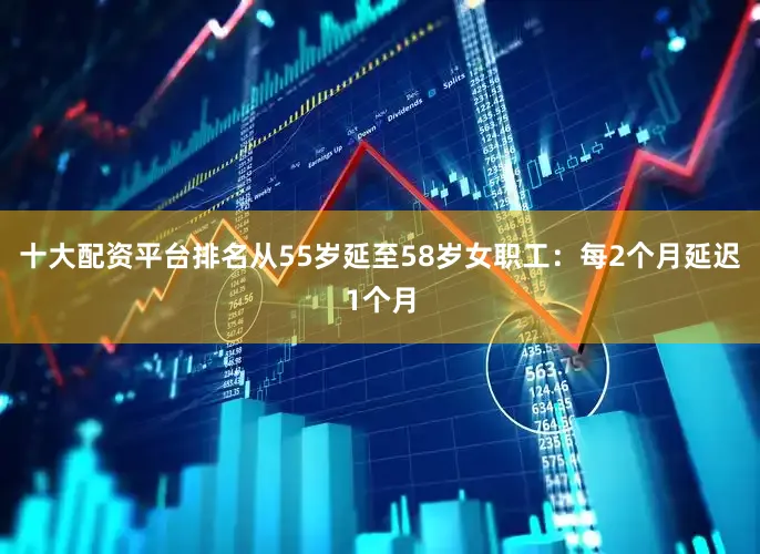 十大配资平台排名从55岁延至58岁女职工：每2个月延迟1个月