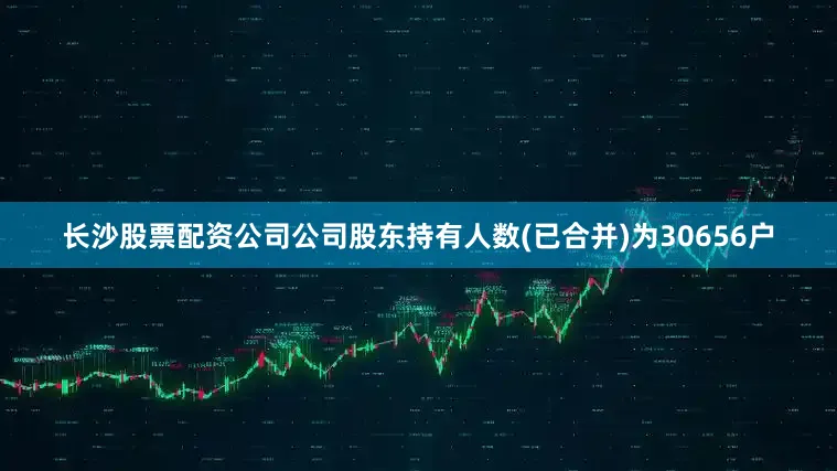 长沙股票配资公司公司股东持有人数(已合并)为30656户