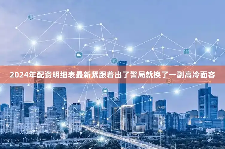 2024年配资明细表最新紧跟着出了警局就换了一副高冷面容